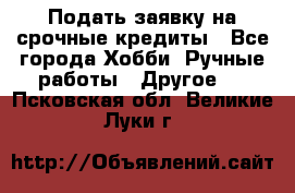 Подать заявку на срочные кредиты - Все города Хобби. Ручные работы » Другое   . Псковская обл.,Великие Луки г.